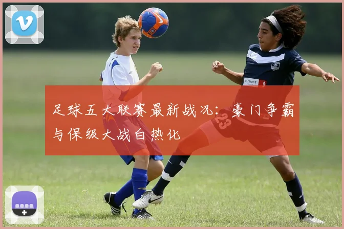足球五大联赛最新战况:豪门争霸与保级大战白热化