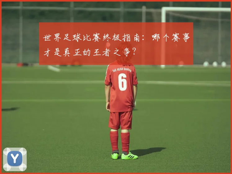 世界足球比赛终极指南：哪个赛事才是真正的王者之争？