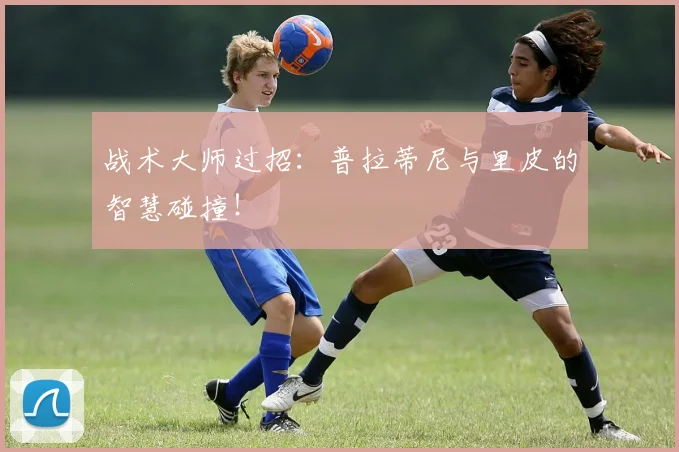 战术大师过招:普拉蒂尼与里皮的智慧碰撞!