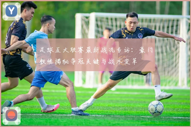 足球五大联赛最新战况专访:豪门教练揭秘争冠关键与战术变革