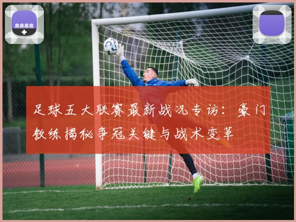 足球五大联赛最新战况专访：豪门教练揭秘争冠关键与战术变革
