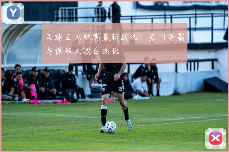足球五大联赛最新战况:豪门争霸与保级大战白热化